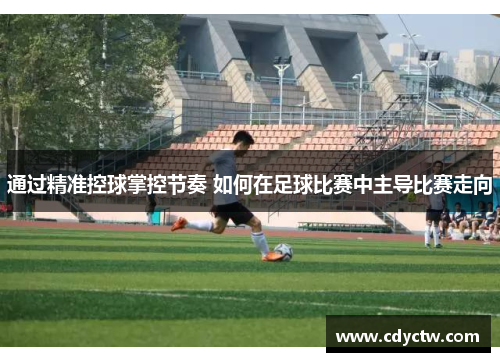 通过精准控球掌控节奏 如何在足球比赛中主导比赛走向