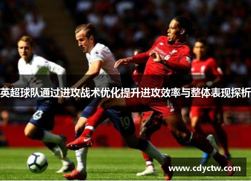 英超球队通过进攻战术优化提升进攻效率与整体表现探析